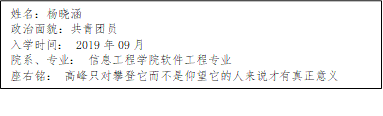 姓名：杨晓涵
      政治面貌：共青团员
      入学时间： 2019年09月
      院系、专业： 信息工程学院软件工程专业
      座右铭： 高峰只对攀登它而不是仰望它的人来说才有真正意义
      