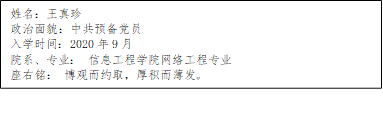 姓名：王真珍
      政治面貌：中共预备党员
      入学时间：2020年9月
      院系、专业： 澳门人威尼斯3966网络工程专业
      座右铭： 博观而约取，厚积而薄发。
      