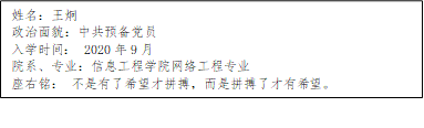 姓名：王炯
      政治面貌：中共预备党员
      入学时间： 2020年9月
      院系、专业：樱花味少女仙m导航网络工程专业
      座右铭： 不是有了希望才拼搏，而是拼搏了才有希望。
      